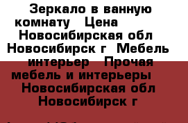 Зеркало в ванную комнату › Цена ­ 4 000 - Новосибирская обл., Новосибирск г. Мебель, интерьер » Прочая мебель и интерьеры   . Новосибирская обл.,Новосибирск г.